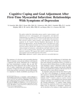 Cognitive Coping and Goal Adjustment After
First-Time Myocardial Infarction: Relationships
         With Symptoms of Depression
 N. Garnefski, MSc, PhD; V. Kraaij, MSc, PhD; M. J. Schroevers, MSc, PhD; J. Aarnink, MSc; D. J. van der
         Heijden, MD; S. M. van Es, MSc, PhD; M. van Herpen, MSc; G. A. Somsen, MD, PhD



                          The authors studied the relationships among cognitive coping strategies, goal
                          adjustment processes (disengagement and reengagement), and depressive
                          symptomatology in a sample of 139 patients who had experienced a first-time
                          acute myocardial infarction between 3 and 12 months before data assessment.
                          They assessed cognitive coping strategies, goal adjustment, and depressive
                          symptoms by the Cognitive Emotion Regulation Questionnaire, the Goal
                          Obstruction Questionnaire, and the Hospital Anxiety and Depression Scale,
                          respectively. Main statistical methods were Pearson correlations and multiple
                          regression analyses. Results show significant associations among the cognitive
                          coping strategies of rumination, catastrophizing, and higher depressive symp-
                          toms, as well as among positive refocusing, goal reengagement, and lower
                          depressive symptoms. This suggests that cognitive coping and goal reengage-
                          ment strategies may be useful targets for intervention.
                          Index Terms: adjustment, cognitive coping, depression, myocardial infarction



The experience of a first-time acute myocardial infarction               factors associated with maladjustment of individuals after
(MI) is a traumatic event and may influence well-being for               an MI. One such factor is coping. There is increasing evi-
a significant time period. Substantial rates of depression               dence that (ongoing) psychological distress in response to
have been demonstrated in patients after an acute MI.1                   life stressors such as chronic diseases or an MI is associated
Research has shown depression after an MI to increase the                with maladaptive coping.4,5 Information about the adapt-
risk of cardiac complications and mortality.2,3 Given the                ability of specific coping strategies may provide important
prevalence of depression and other mental health problems                clues for the identification of patients with increased risk of
in this group and their associations with post-MI mortality,             depression and for a more effective treatment.
it is important to identify (modifiable) psychological risk                 An important coping factor that has been shown to play
                                                                         a vital role in the development of emotional problems
                                                                         after exposure to stressful health-related experiences is the
Drs Garnefski, Schroevers, and Aarnink, and Ms van Herpen are            cognitive coping strategies that people use to deal with a
with the Department of Clinical, Health and Neuropsychology at           traumatic event.6–8 Cognitive coping or cognitive emotion
Leiden University, The Netherlands. Dr Kraaij is with the Depart-        regulation strategies can be defined as the conscious mental
ment of Medical Psychology at Leiden University Medical Center.          strategies individuals use to handle the intake of emotion-
Drs van der Heijden and Somsen are with the Department of                ally arousing information.7,9 A cognitive coping strategy
Cardiology at Onze Lieve Vrouwe Gasthuis, Amsterdam, the Neth-
erlands. Dr van Es is with the Department of Medical Psychology          that research has repetitively shown to be associated with
at Onze Lieve Vrouwe Gasthuis.                                           higher levels of depression is rumination.10 Rumination
   Copyright © 2009 Heldref Publications                                 can be described as the tendency to think repetitively and



                                                                    79
 