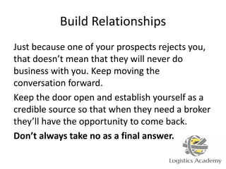 Build Relationships
Just because one of your prospects rejects you,
that doesn’t mean that they will never do
business with you. Keep moving the
conversation forward.
Keep the door open and establish yourself as a
credible source so that when they need a broker
they’ll have the opportunity to come back.
Don’t always take no as a final answer.
 