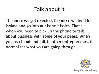 Talk about it
The more we get rejected, the more we tend to
isolate and go into our hermit holes. That's
when you need to pick up the phone to talk
about business with some of your peers. When
you reach out and talk to other entrepreneurs, it
normalizes what you are going through.
 