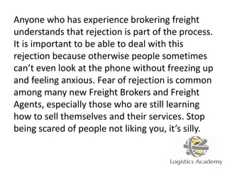 Anyone who has experience brokering freight
understands that rejection is part of the process.
It is important to be able to deal with this
rejection because otherwise people sometimes
can’t even look at the phone without freezing up
and feeling anxious. Fear of rejection is common
among many new Freight Brokers and Freight
Agents, especially those who are still learning
how to sell themselves and their services. Stop
being scared of people not liking you, it’s silly.
 