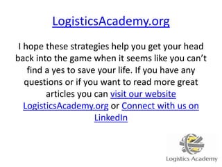 LogisticsAcademy.org
I hope these strategies help you get your head
back into the game when it seems like you can’t
find a yes to save your life. If you have any
questions or if you want to read more great
articles you can visit our website
LogisticsAcademy.org or Connect with us on
LinkedIn
 