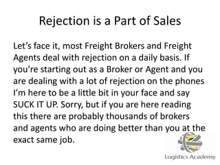 Rejection is a Part of Sales
Let’s face it, most Freight Brokers and Freight
Agents deal with rejection on a daily basis. If
you’re starting out as a Broker or Agent and you
are dealing with a lot of rejection on the phones
I’m here to be a little bit in your face and say
SUCK IT UP. Sorry, but if you are here reading
this there are probably thousands of brokers
and agents who are doing better than you at the
exact same job.
 