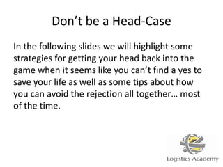 Don’t be a Head-Case
In the following slides we will highlight some
strategies for getting your head back into the
game when it seems like you can’t find a yes to
save your life as well as some tips about how
you can avoid the rejection all together… most
of the time.
 