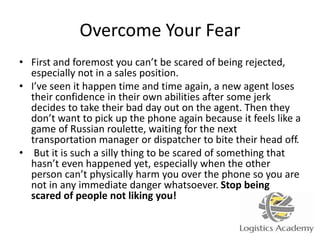 Overcome Your Fear
• First and foremost you can’t be scared of being rejected,
especially not in a sales position.
• I’ve seen it happen time and time again, a new agent loses
their confidence in their own abilities after some jerk
decides to take their bad day out on the agent. Then they
don’t want to pick up the phone again because it feels like a
game of Russian roulette, waiting for the next
transportation manager or dispatcher to bite their head off.
• But it is such a silly thing to be scared of something that
hasn’t even happened yet, especially when the other
person can’t physically harm you over the phone so you are
not in any immediate danger whatsoever. Stop being
scared of people not liking you!
 