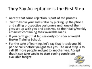 They Say Acceptance is the First Step
• Accept that some rejection is part of the process.
• Get to know your sales ratio by picking up the phone
and calling prospective customers until one of them
gets set up with you and adds you to their daily/weekly
email list containing their available loads.
• If you can’t get that far, seriously consider a Freight
Broker Training School.
• For the sake of learning, let’s say that it took you 20
phone calls before you got to a yes. The next step is to
call 20 more people and get to another yes. Accept
that it can take weeks to start seeing consistent
available freight.
 