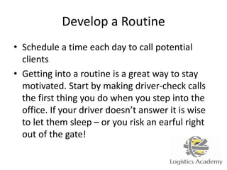 Develop a Routine
• Schedule a time each day to call potential
clients
• Getting into a routine is a great way to stay
motivated. Start by making driver-check calls
the first thing you do when you step into the
office. If your driver doesn’t answer it is wise
to let them sleep – or you risk an earful right
out of the gate!
 