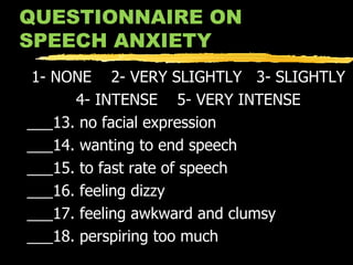 QUESTIONNAIRE ON SPEECH ANXIETY 1- NONE  2- VERY SLIGHTLY  3- SLIGHTLY 4- INTENSE  5- VERY INTENSE ___13. no facial expression ___14. wanting to end speech ___15. to fast rate of speech ___16. feeling dizzy ___17. feeling awkward and clumsy ___18. perspiring too much 