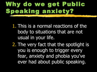 Why do we get Public Speaking anxiety? This is a normal reactions of the body to situations that are not usual in your life. The very fact that the spotlight is you is enough to trigger every fear, anxiety and phobia you've ever had about public speaking. 
