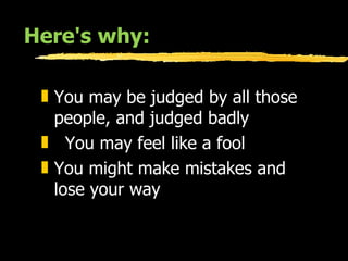 Here's why: You may be judged by all those  people, and judged badly  You may feel like a fool  You might make mistakes and lose your way  