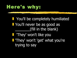 Here's why: You'll be completely humiliated  You'll never be as good as  _______(fill in the blank)  'They' won't like you  'They' won't 'get' what you're trying to say 
