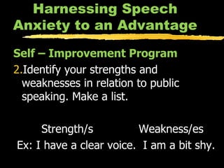 Harnessing Speech Anxiety to an Advantage Self – Improvement Program Identify your strengths and weaknesses in relation to public speaking. Make a list. Strength/s  Weakness/es Ex: I have a clear voice.  I am a bit shy. 
