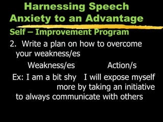 Harnessing Speech Anxiety to an Advantage Self – Improvement Program 2.  Write a plan on how to overcome your weakness/es Weakness/es Action/s Ex: I am a bit shy  I will expose myself  more by taking an initiative to always communicate with others 