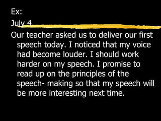 Ex:  July 4 Our teacher asked us to deliver our first speech today. I noticed that my voice had become louder. I should work harder on my speech. I promise to read up on the principles of the speech- making so that my speech will be more interesting next time. 