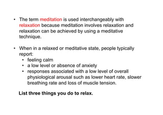 Medita-on	
  and	
  relaxa-on	
  
•  The term meditation is used interchangeably with
   relaxation because meditation involves relaxation and
   relaxation can be achieved by using a meditative
   technique.

•  When in a relaxed or meditative state, people typically
   report:
    •  feeling calm
    •  a low level or absence of anxiety
    •  responses associated with a low level of overall
       physiological arousal such as lower heart rate, slower
       breathing rate and loss of muscle tension.

  List three things you do to relax.
 