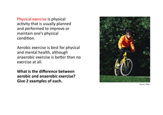 Physical exercise
Physical	
  exercise	
  is	
  physical	
  	
  
ac-vity	
  that	
  is	
  usually	
  planned	
  	
  
and	
  performed	
  to	
  improve	
  or	
  	
  
maintain	
  one’s	
  physical	
  	
  
condi-on.	
  	
  

Aerobic	
  exercise	
  is	
  best	
  for	
  physical	
  	
  
and	
  mental	
  health,	
  although	
  	
  
anaerobic	
  exercise	
  is	
  bePer	
  than	
  no	
  	
  
exercise	
  at	
  all.	
  

What	
  is	
  the	
  diﬀerence	
  between	
  	
  
aerobic	
  and	
  anaerobic	
  exercise?	
  	
  
Give	
  2	
  examples	
  of	
  each.	
  
                                                                            Source: Getty
 