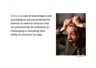 What is stress?

Stress	
  is	
  a	
  state	
  of	
  physiological	
  and	
  
psychological	
  arousal	
  produced	
  by	
  
internal	
  or	
  external	
  stressors	
  that	
  
are	
  perceived	
  by	
  the	
  individual	
  as	
  
challenging	
  or	
  exceeding	
  their	
  
ability	
  or	
  resources	
  to	
  cope.	
  




                                                                      Source: Photo alto
 