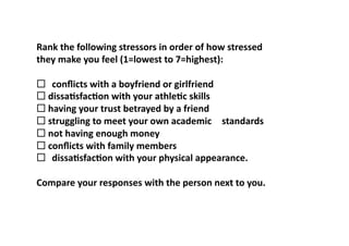 What	
  causes	
  you	
  stress?	
  

Rank	
  the	
  following	
  stressors	
  in	
  order	
  of	
  how	
  stressed	
  	
  
they	
  make	
  you	
  feel	
  (1=lowest	
  to	
  7=highest):	
  

	
   	
  conﬂicts	
  with	
  a	
  boyfriend	
  or	
  girlfriend	
  
	
  dissa>sfac>on	
  with	
  your	
  athle>c	
  skills	
  
 	
  
	
  having	
  your	
  trust	
  betrayed	
  by	
  a	
  friend	
  
 	
  
	
  struggling	
  to	
  meet	
  your	
  own	
  academic	
   	
  standards	
  
 	
  
	
  not	
  having	
  enough	
  money	
  
 	
  
	
  conﬂicts	
  with	
  family	
  members	
  
 	
  
	
   	
  dissa>sfac>on	
  with	
  your	
  physical	
  appearance.	
  

Compare	
  your	
  responses	
  with	
  the	
  person	
  next	
  to	
  you.	
  	
  
 