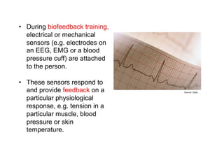 Biofeedback
•  During biofeedback training,
   electrical or mechanical
   sensors (e.g. electrodes on
   an EEG, EMG or a blood
   pressure cuff) are attached
   to the person.

•  These sensors respond to
   and provide feedback on a           Source: Getty


   particular physiological
   response, e.g. tension in a
   particular muscle, blood
   pressure or skin
   temperature.
 