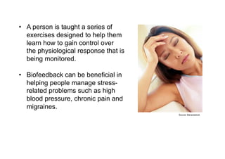 Biofeedback
•  A person is taught a series of
   exercises designed to help them
   learn how to gain control over
   the physiological response that is
   being monitored.

•  Biofeedback can be beneficial in
   helping people manage stress-
   related problems such as high
   blood pressure, chronic pain and
   migraines.
                                           Source: Bananastock
 