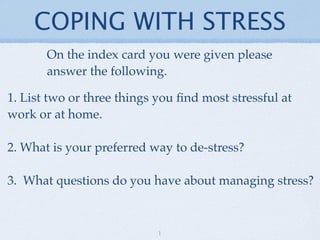 COPING WITH STRESS
       On the index card you were given please
       answer the following.

1. List two or three things you ﬁnd most stressful at
work or at home.

2. What is your preferred way to de-stress?

3. What questions do you have about managing stress?



                            1
 