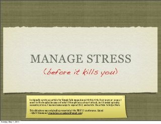 MANAGE STRESS
(before it kills you)

I originally wrote an article for Simple Talk magazine with this title. Four years or so ago, I
went to the hospital because of what I thought was a heart attack, but it ended up being
caused by stress. I learned some ways to cope with it, and wrote the article to help others.
This slideshow was originally presented at the PICC’11 conference. Enjoy!
--Matt Simmons (standalone.sysadmin@gmail.com)

Sunday, May 1, 2011

 