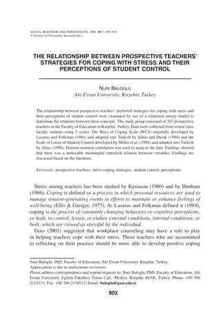 The relationship between prospective teachers’
strategies for coping with stress and their
perceptions of student control
Nuri Baloglu
Ahi Evran University, Kırşehir, Turkey
The relationship between prospective teachers’ preferred strategies for coping with stress and
their perceptions of student control were examined by use of a relational survey model to
determine the relations between these concepts. The study group consisted of 267 prospective
teachers at the Faculty of Education in Kırşehir, Turkey. Data were collected from senior class
faculty students using 2 scales: The Ways of Coping Scale (WCS) originally developed by
Lazarus and Folkman (1984) and adapted into Turkish by Şahin and Durak (1994) and the
Scale of Locus of Student Control developed by Miller et al. (1988) and adapted into Turkish
by Abacı (1996). Pearson moment correlation was used to analyze the data. Findings showed
that there was a noticeable meaningful statistical relation between variables. Findings are
discussed based on the literature.
Keywords: prospective teachers, stress-coping strategies, student control, perceptions.
Stress among teachers has been studied by Kyriacou (1980) and by Dunham
(1986). Coping is defined as a process in which personal resources are used to
manage tension-generating events in efforts to maintain or enhance feelings of
well-being (Ellis & Greiger, 1977). As Lazarus and Folkman defined it (1984),
coping is the process of constantly changing behaviors or cognitive perceptions,
or both, to control, lessen, or endure external conditions, internal conditions, or
both, which are viewed as stressful by the individual.
Goss (2001) suggested that workplace counseling may have a role to play
in helping teachers cope with their stress. Those teachers who are accustomed
to reflecting on their practice should be more able to develop positive coping
SOCIAL BEHAVIOR AND PERSONALITY, 2008, 36(7), 903-910
© Society for Personality Research (Inc.)
903
Nuri Baloglu, PhD, Faculty of Education, Ahi Evran University, Kırşehir, Turkey.
Appreciation is due to anonymous reviewers.
Please address correspondence and reprint requests to: Nuri Baloglu, PhD, Faculty of Education, Ahi
Evran University, Egitim Fakültesi Terme Cad., Merkez, Kırşehir 40100, Turkey. Phone: +90 386
2114371; Fax: +90 386 2134513; Email: baloglu@gazi.edu.tr
 
