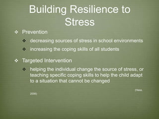 Building Resilience to
Stress
 Prevention
 decreasing sources of stress in school environments
 increasing the coping skills of all students
 Targeted Intervention
 helping the individual change the source of stress, or
teaching specific coping skills to help the child adapt
to a situation that cannot be changed
(Hess,
2006)
 