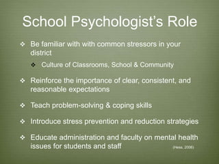 School Psychologist’s Role
 Be familiar with with common stressors in your
district
 Culture of Classrooms, School & Community
 Reinforce the importance of clear, consistent, and
reasonable expectations
 Teach problem-solving & coping skills
 Introduce stress prevention and reduction strategies
 Educate administration and faculty on mental health
issues for students and staff (Hess, 2006)
 