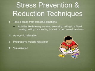Stress Prevention &
Reduction Techniques
 Take a break from stressful situations
 Activities like listening to music, exercising, talking to a friend,
drawing, writing, or spending time with a pet can reduce stress
 Autogenic relaxation
 Progressive muscle relaxation
 Visualization
 