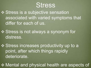 Stress
 Stress is a subjective sensation
associated with varied symptoms that
differ for each of us.
 Stress is not always a synonym for
distress.
 Stress increases productivity up to a
point, after which things rapidly
deteriorate.
 Mental and physical health are aspects of
 