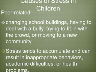 Causes of Stress in
Children
Peer-related
changing school buildings, having to
deal with a bully, trying to fit in with
the crowd, or moving to a new
community
Stress tends to accumulate and can
result in inappropriate behaviors,
academic difficulties, or health
problems.
 