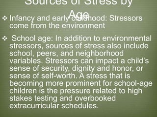 Sources of Stress by
Age Infancy and early childhood: Stressors
come from the environment
 School age: In addition to environmental
stressors, sources of stress also include
school, peers, and neighborhood
variables. Stressors can impact a child’s
sense of security, dignity and honor, or
sense of self-worth. A stress that is
becoming more prominent for school-age
children is the pressure related to high
stakes testing and overbooked
extracurricular schedules.
 