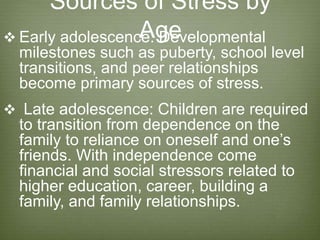 Sources of Stress by
Age Early adolescence: Developmental
milestones such as puberty, school level
transitions, and peer relationships
become primary sources of stress.
 Late adolescence: Children are required
to transition from dependence on the
family to reliance on oneself and one’s
friends. With independence come
financial and social stressors related to
higher education, career, building a
family, and family relationships.
 