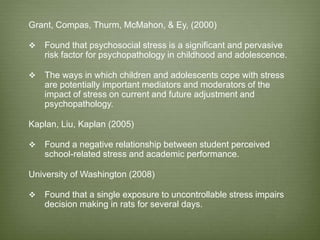 Grant, Compas, Thurm, McMahon, & Ey, (2000)
 Found that psychosocial stress is a significant and pervasive
risk factor for psychopathology in childhood and adolescence.
 The ways in which children and adolescents cope with stress
are potentially important mediators and moderators of the
impact of stress on current and future adjustment and
psychopathology.
Kaplan, Liu, Kaplan (2005)
 Found a negative relationship between student perceived
school-related stress and academic performance.
University of Washington (2008)
 Found that a single exposure to uncontrollable stress impairs
decision making in rats for several days.
 