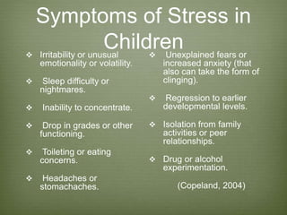 Symptoms of Stress in
Children Irritability or unusual
emotionality or volatility.
 Sleep difficulty or
nightmares.
 Inability to concentrate.
 Drop in grades or other
functioning.
 Toileting or eating
concerns.
 Headaches or
stomachaches.
 Unexplained fears or
increased anxiety (that
also can take the form of
clinging).
 Regression to earlier
developmental levels.
 Isolation from family
activities or peer
relationships.
 Drug or alcohol
experimentation.
(Copeland, 2004)
 