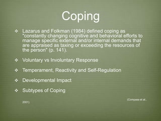 Coping
 Lazarus and Folkman (1984) defined coping as
"constantly changing cognitive and behavioral efforts to
manage specific external and/or internal demands that
are appraised as taxing or exceeding the resources of
the person" (p. 141).
 Voluntary vs Involuntary Response
 Temperament, Reactivity and Self-Regulation
 Developmental Impact
 Subtypes of Coping
(Compass et al.,
2001)
 