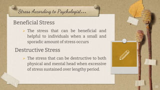 Stress According to Psychologist…
Beneficial Stress
 The stress that can be beneficial and
helpful to individuals when a small and
sporadic amount of stress occurs
Destructive Stress
 The stress that can be destructive to both
physical and mental head when excessive
of stress sustained over lengthy period.
10
 