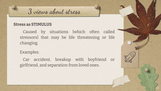 3 views about stress
Stress as STIMULUS
Caused by situations (which often called
stressors) that may be life threatening or life
changing.
Examples:
Car accident, breakup with boyfriend or
girlfriend, and separation from loved ones.
12
 