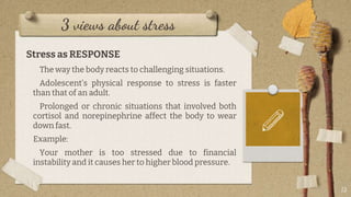 3 views about stress
13
Stress as RESPONSE
The way the body reacts to challenging situations.
Adolescent’s physical response to stress is faster
than that of an adult.
Prolonged or chronic situations that involved both
cortisol and norepinephrine affect the body to wear
down fast.
Example:
Your mother is too stressed due to financial
instability and it causes her to higher blood pressure.
 