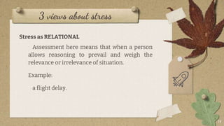 3 views about stress
Stress as RELATIONAL
Assessment here means that when a person
allows reasoning to prevail and weigh the
relevance or irrelevance of situation.
Example:
a flight delay.
14
 