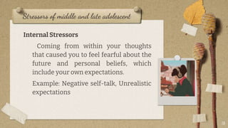 Stressors of middle and late adolescent
Internal Stressors
Coming from within your thoughts
that caused you to feel fearful about the
future and personal beliefs, which
include your own expectations.
Example: Negative self-talk, Unrealistic
expectations
18
 