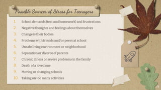 Possible Sources of Stress for Teenagers
1. School demands (test and homework) and frustrations
2. Negative thoughts and feelings about themselves
3. Change is their bodies
4. Problems with friends and/or peers at school
5. Unsafe living environment or neighborhood
6. Separation or divorce of parents
7. Chronic illness or severe problems in the family
8. Death of a loved one
9. Moving or changing schools
10. Taking on too many activities
19
 