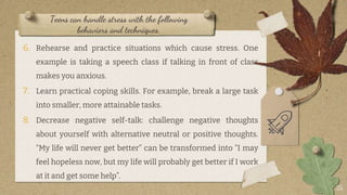 Teens can handle stress with the following
behaviors and techniques.
6. Rehearse and practice situations which cause stress. One
example is taking a speech class if talking in front of class
makes you anxious.
7. Learn practical coping skills. For example, break a large task
into smaller, more attainable tasks.
8. Decrease negative self-talk: challenge negative thoughts
about yourself with alternative neutral or positive thoughts.
“My life will never get better” can be transformed into “I may
feel hopeless now, but my life will probably get better if I work
at it and get some help”.
25
 
