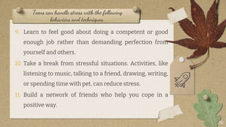 Teens can handle stress with the following
behaviors and techniques.
9. Learn to feel good about doing a competent or good
enough job rather than demanding perfection from
yourself and others.
10. Take a break from stressful situations. Activities, like
listening to music, talking to a friend, drawing, writing,
or spending time with pet, can reduce stress.
11. Build a network of friends who help you cope in a
positive way.
26
 
