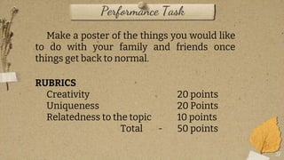27
Make a poster of the things you would like
to do with your family and friends once
things get back to normal.
RUBRICS
Creativity 20 points
Uniqueness 20 Points
Relatedness to the topic 10 points
Total - 50 points
Performance Task
 