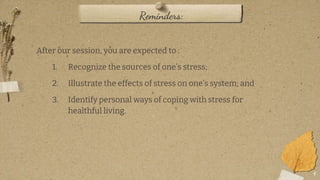 4
Reminders:
After our session, you are expected to :
1. Recognize the sources of one’s stress;
2. Illustrate the effects of stress on one’s system; and
3. Identify personal ways of coping with stress for
healthful living.
 