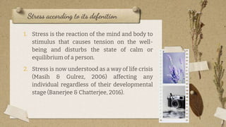 1. Stress is the reaction of the mind and body to
stimulus that causes tension on the well-
being and disturbs the state of calm or
equilibrium of a person.
2. Stress is now understood as a way of life crisis
(Masih & Gulrez, 2006) affecting any
individual regardless of their developmental
stage (Banerjee & Chatterjee, 2016).
Stress according to its defenition
8
 