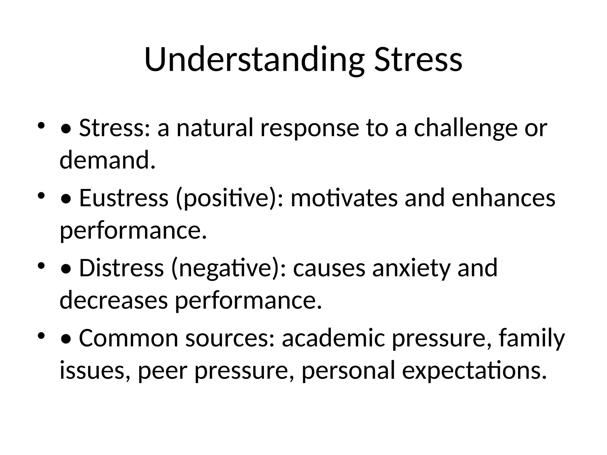 Understanding Stress
• • Stress: a natural response to a challenge or
demand.
• • Eustress (positive): motivates and enhances
performance.
• • Distress (negative): causes anxiety and
decreases performance.
• • Common sources: academic pressure, family
issues, peer pressure, personal expectations.
 
