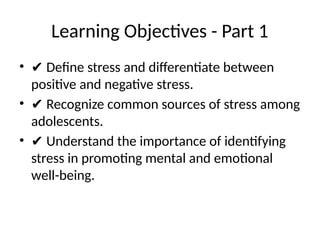 Learning Objectives - Part 1
• ✔ Define stress and differentiate between
positive and negative stress.
• ✔ Recognize common sources of stress among
adolescents.
• ✔ Understand the importance of identifying
stress in promoting mental and emotional
well-being.
 