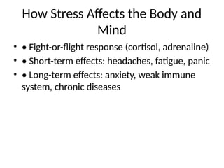 How Stress Affects the Body and
Mind
• • Fight-or-flight response (cortisol, adrenaline)
• • Short-term effects: headaches, fatigue, panic
• • Long-term effects: anxiety, weak immune
system, chronic diseases
 